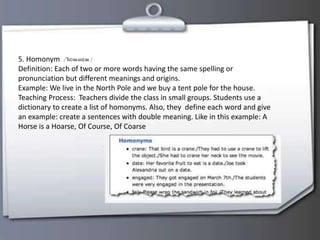 5. Homonym
Definition: Each of two or more words having the same spelling or
pronunciation but different meanings and origins.
Example: We live in the North Pole and we buy a tent pole for the house.
Teaching Process: Teachers divide the class in small groups. Students use a
dictionary to create a list of homonyms. Also, they define each word and give
an example: create a sentences with double meaning. Like in this example: A
Horse is a Hoarse, Of Course, Of Coarse
 