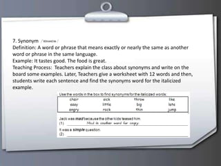7. Synonym
Definition: A word or phrase that means exactly or nearly the same as another
word or phrase in the same language.
Example: It tastes good. The food is great.
Teaching Process: Teachers explain the class about synonyms and write on the
board some examples. Later, Teachers give a worksheet with 12 words and then,
students write each sentence and find the synonyms word for the italicized
example.
 