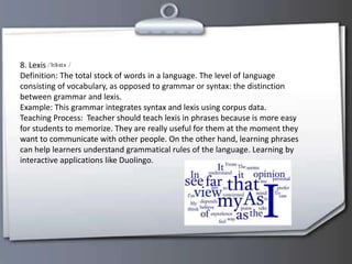 8. Lexis
Definition: The total stock of words in a language. The level of language
consisting of vocabulary, as opposed to grammar or syntax: the distinction
between grammar and lexis.
Example: This grammar integrates syntax and lexis using corpus data.
Teaching Process: Teacher should teach lexis in phrases because is more easy
for students to memorize. They are really useful for them at the moment they
want to communicate with other people. On the other hand, learning phrases
can help learners understand grammatical rules of the language. Learning by
interactive applications like Duolingo.
 