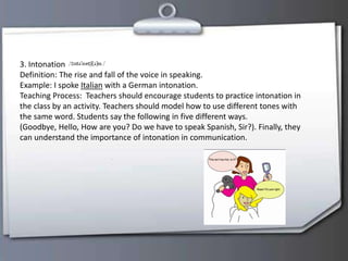 3. Intonation
Definition: The rise and fall of the voice in speaking.
Example: I spoke Italian with a German intonation.
Teaching Process: Teachers should encourage students to practice intonation in
the class by an activity. Teachers should model how to use different tones with
the same word. Students say the following in five different ways.
(Goodbye, Hello, How are you? Do we have to speak Spanish, Sir?). Finally, they
can understand the importance of intonation in communication.
 