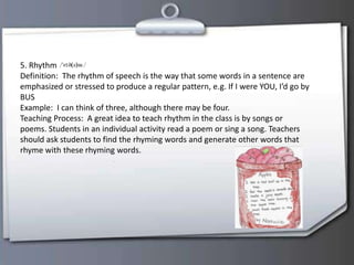 5. Rhythm
Definition: The rhythm of speech is the way that some words in a sentence are
emphasized or stressed to produce a regular pattern, e.g. If I were YOU, I’d go by
BUS
Example: I can think of three, although there may be four.
Teaching Process: A great idea to teach rhythm in the class is by songs or
poems. Students in an individual activity read a poem or sing a song. Teachers
should ask students to find the rhyming words and generate other words that
rhyme with these rhyming words.
 