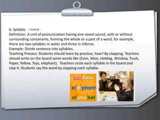 6. Syllable
Definition: A unit of pronunciation having one vowel sound, with or without
surrounding consonants, forming the whole or a part of a word; for example,
there are two syllables in water and three in inferno.
Example: Divide sentence into syllables.
Teaching Process: Students should learn by practice, how? By clapping. Teachers
should write on the board some words like (Even, Mice, Hotdog, Window, Truck,
Paper, Yellow, Toys, elephant). Teachers circle each syllable in the board and
clap it. Students say the word by clapping each syllable.
 