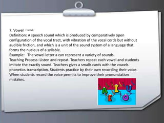 7. Vowel
Definition: A speech sound which is produced by comparatively open
configuration of the vocal tract, with vibration of the vocal cords but without
audible friction, and which is a unit of the sound system of a language that
forms the nucleus of a syllable.
Example: The vowel letter a can represent a variety of sounds.
Teaching Process: Listen and repeat. Teachers repeat each vowel and students
imitate the exactly sound. Teachers gives a smalls cards with the vowels
phonetics transcription. Students practice by their own recording their voice.
When students record the voice permits to improve their pronunciation
mistakes.
 