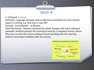 1. Colloquial
Definition: Language normally used in informal conversation but not in formal
speech or writing, e.g. Give Gran a ring, OK?
Example: to bamboozle – to deceive
Teaching Process: Teachers should print a sheet of paper with some colloquial
examples. Students practice the meaning of each by a crossword activity, where
they have to write the correct colloquial word according with the meaning.
Teachers should give feedback after the activity.
 