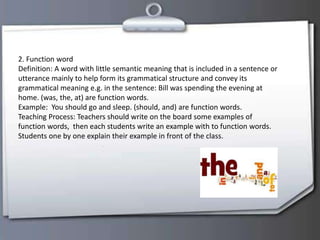 2. Function word
Definition: A word with little semantic meaning that is included in a sentence or
utterance mainly to help form its grammatical structure and convey its
grammatical meaning e.g. in the sentence: Bill was spending the evening at
home. (was, the, at) are function words.
Example: You should go and sleep. (should, and) are function words.
Teaching Process: Teachers should write on the board some examples of
function words, then each students write an example with to function words.
Students one by one explain their example in front of the class.
 