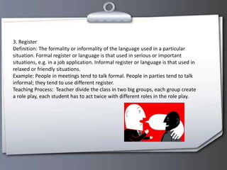 3. Register
Definition: The formality or informality of the language used in a particular
situation. Formal register or language is that used in serious or important
situations, e.g. in a job application. Informal register or language is that used in
relaxed or friendly situations.
Example: People in meetings tend to talk formal. People in parties tend to talk
informal; they tend to use different register.
Teaching Process: Teacher divide the class in two big groups, each group create
a role play, each student has to act twice with different roles in the role play.
 