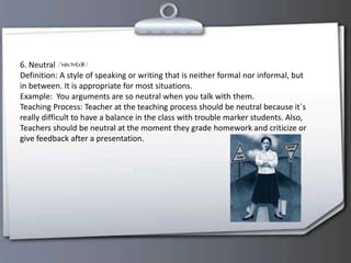 6. Neutral
Definition: A style of speaking or writing that is neither formal nor informal, but
in between. It is appropriate for most situations.
Example: You arguments are so neutral when you talk with them.
Teaching Process: Teacher at the teaching process should be neutral because it`s
really difficult to have a balance in the class with trouble marker students. Also,
Teachers should be neutral at the moment they grade homework and criticize or
give feedback after a presentation.
 