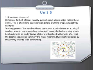 1. Brainstorm
Definition: To think of ideas (usually quickly) about a topic (often noting these
down). This is often done as preparation before a writing or speaking activity.
Example:
Teaching process: Teacher should do a brainstorm activity before an activity, if
teachers want to teach something relate with music, the brainstorming should
be about music, so students give a lot of words related with music, after that
the teacher socialize as summary the music meaning. Student should guide by
this activity to write their own writing.
 