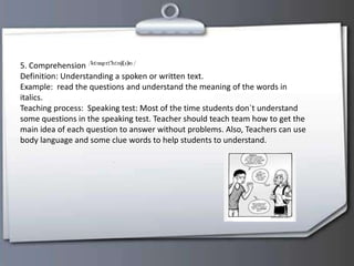 5. Comprehension
Definition: Understanding a spoken or written text.
Example: read the questions and understand the meaning of the words in
italics.
Teaching process: Speaking test: Most of the time students don`t understand
some questions in the speaking test. Teacher should teach team how to get the
main idea of each question to answer without problems. Also, Teachers can use
body language and some clue words to help students to understand.
 