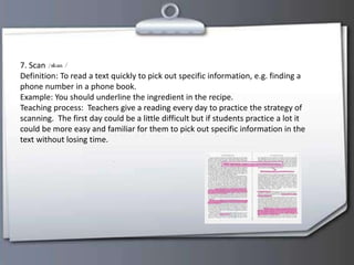 7. Scan
Definition: To read a text quickly to pick out specific information, e.g. finding a
phone number in a phone book.
Example: You should underline the ingredient in the recipe.
Teaching process: Teachers give a reading every day to practice the strategy of
scanning. The first day could be a little difficult but if students practice a lot it
could be more easy and familiar for them to pick out specific information in the
text without losing time.
 