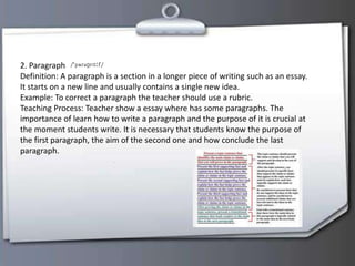2. Paragraph
Definition: A paragraph is a section in a longer piece of writing such as an essay.
It starts on a new line and usually contains a single new idea.
Example: To correct a paragraph the teacher should use a rubric.
Teaching Process: Teacher show a essay where has some paragraphs. The
importance of learn how to write a paragraph and the purpose of it is crucial at
the moment students write. It is necessary that students know the purpose of
the first paragraph, the aim of the second one and how conclude the last
paragraph.
 