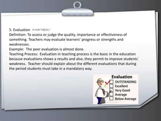 5. Evaluation
Definition: To assess or judge the quality, importance or effectiveness of
something. Teachers may evaluate learners’ progress or strengths and
weaknesses.
Example: The peer evaluation is almost done.
Teaching Process: Evaluation in teaching process is the basic in the education
because evaluations shows a results and also, they permit to improve students´
weakness. Teacher should explain about the different evaluations that during
the period students must take in a mandatory way.
 