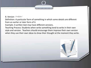 8. Version
Definition: A particular form of something in which some details are different
from an earlier or later form of it.
Example: A written text may have different versions.
Teaching Process: Students when write something tend to write in their own
style and version. Teachers should encourage them improve their own version
when they use their own ideas to show their thought at the moment they write.
 