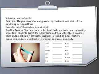 4. Contraction
Definition: The process of shortening a word by combination or elision from
shortening an original form.
Example: I don`t have a free time at night.
Teaching Process: Teachers use a rubber band to demonstrate how contractions
occur. First, students stretch the rubber band and they notice that it expands
when student let it go, it contracts. Example: He is and He`s. So, Teachers
should give students a contraction worksheet to practice and study.
 