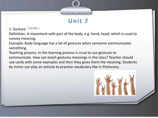 1. Gesture
Definition: A movement with part of the body, e.g. hand, head, which is used to
convey meaning.
Example: Body language has a lot of gestures when someone communicates
something.
Teaching process: In the learning process is crual to use gestures to
communicate. How can teach gestures meanings in the class? Teacher should
use cards with some examples and then they gives them the meaning. Students
by mimic can play an activity to practice vocabulary like in Pictionary.
 