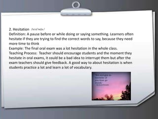 2. Hesitation
Definition: A pause before or while doing or saying something. Learners often
hesitate if they are trying to find the correct words to say, because they need
more time to think
Example: The final oral exam was a lot hesitation in the whole class.
Teaching Process: Teacher should encourage students and the moment they
hesitate in oral exams, it could be a bad idea to interrupt them but after the
exam teachers should give feedback. A good way to about hesitation is when
students practice a lot and learn a lot of vocabulary.
 