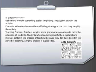 4. Simplify
Definition: To make something easier. Simplifying language or tasks in the
activity.
Example: When teacher use the scaffolding strategy in the class they simplify
the activity.
Teaching Process: Teachers simplify some grammar explanations to catch the
attention of students. Students when teachers simplify their explanations
involves better in the process of teaching because they don´t get bored in this
period of teaching. Simplify process is a good idea.
 