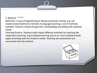 7. Method
Definition: A way of approaching or doing a particular activity, e.g. use
modern/new/traditional methods in language teaching; a set of methods.
Example: Teachers should change their methodology according with students
needs.
Teaching Process: Teachers teach about different methods for teaching like
cooperative learning, Inquiry-Based learning and so on. Each method should
apply according with the students needs. Teaching and assessment are
connected with the method.
 