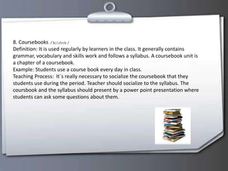 8. Coursebooks
Definition: It is used regularly by learners in the class. It generally contains
grammar, vocabulary and skills work and follows a syllabus. A coursebook unit is
a chapter of a coursebook.
Example: Students use a course book every day in class.
Teaching Process: It`s really necessary to socialize the coursebook that they
students use during the period. Teacher should socialize to the syllabus. The
coursbook and the syllabus should present by a power point presentation where
students can ask some questions about them.
 