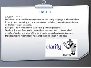 1. Clarify
Definition: To make clear what you mean, and clarify language is when teachers
focus on form, meaning and pronunciation to help learners understand the use
and rules of target language.
Example: The teacher should clarify the grammar questions.
Teaching Process: Teachers in the teaching process focus on forms, check
mistakes, Teacher the most of the time clarify ideas about what students
thought in some meanings or rules that Teachers teach in the class.
 