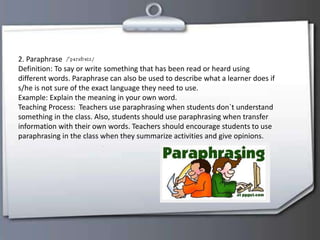 2. Paraphrase
Definition: To say or write something that has been read or heard using
different words. Paraphrase can also be used to describe what a learner does if
s/he is not sure of the exact language they need to use.
Example: Explain the meaning in your own word.
Teaching Process: Teachers use paraphrasing when students don`t understand
something in the class. Also, students should use paraphrasing when transfer
information with their own words. Teachers should encourage students to use
paraphrasing in the class when they summarize activities and give opinions.
 