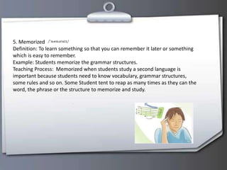 5. Memorized
Definition: To learn something so that you can remember it later or something
which is easy to remember.
Example: Students memorize the grammar structures.
Teaching Process: Memorized when students study a second language is
important because students need to know vocabulary, grammar structures,
some rules and so on. Some Student tent to reap as many times as they can the
word, the phrase or the structure to memorize and study.
 