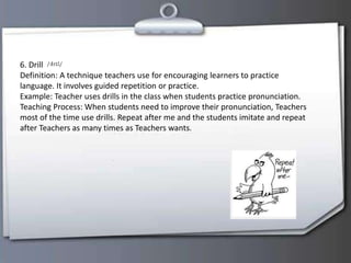 6. Drill
Definition: A technique teachers use for encouraging learners to practice
language. It involves guided repetition or practice.
Example: Teacher uses drills in the class when students practice pronunciation.
Teaching Process: When students need to improve their pronunciation, Teachers
most of the time use drills. Repeat after me and the students imitate and repeat
after Teachers as many times as Teachers wants.
 