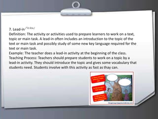 7. Lead-in
Definition: The activity or activities used to prepare learners to work on a text,
topic or main task. A lead-in often includes an introduction to the topic of the
text or main task and possibly study of some new key language required for the
text or main task.
Example: The teacher does a lead-in activity at the beginning of the class.
Teaching Process: Teachers should prepare students to work on a topic by a
lead-in activity. They should introduce the topic and gives some vocabulary that
students need. Students involve with this activity as fast as thay can.
 
