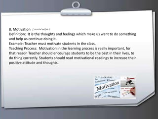 8. Motivation
Definition: It is the thoughts and feelings which make us want to do something
and help us continue doing it.
Example: Teacher must motivate students in the class.
Teaching Process: Motivation in the learning process is really important, for
that reason Teacher should encourage students to be the best in their lives, to
do thing correctly. Students should read motivational readings to increase their
positive attitude and thoughts.
 