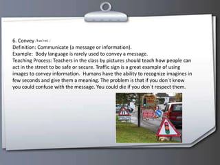 6. Convey
Definition: Communicate (a message or information).
Example: Body language is rarely used to convey a message.
Teaching Process: Teachers in the class by pictures should teach how people can
act in the street to be safe or secure. Traffic sign is a great example of using
images to convey information. Humans have the ability to recognize imagines in
few seconds and give them a meaning. The problem is that if you don´t know
you could confuse with the message. You could die if you don`t respect them.
 