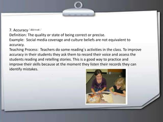 7. Accuracy
Definition: The quality or state of being correct or precise.
Example: Social media coverage and culture beliefs are not equivalent to
accuracy.
Teaching Process: Teachers do some reading`s activities in the class. To improve
accuracy in their students they ask them to record their voice and assess the
students reading and retelling stories. This is a good way to practice and
improve their skills because at the moment they listen their records they can
identify mistakes.
 