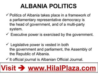ALBANIA POLITICS Politics of Albania takes place in a framework of a parliamentary representative democracy is the head of government, and of a multi-party system.    Executive power is exercised by the government.    Legislative power is vested in both the government and parliament, the Assembly of the Republic of Albania. It official journal is Albanian Official Journal.  