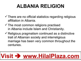 ALBANIA RELIGION There are no official statistics regarding religious affiliation in Albania. The most common religions practised in Albania include Islam and Christianity. Religious pragmatism continued as a distinctive trait of Albanian society and interreligious marriage has been very common throughout the centuries. 