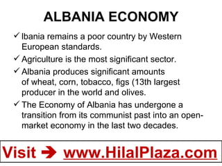 ALBANIA ECONOMY lbania remains a poor country by Western European standards. Agriculture is the most significant sector. Albania produces significant amounts of wheat, corn, tobacco, figs (13th largest producer in the world and olives. The Economy of Albania has undergone a transition from its communist past into an open-market economy in the last two decades.     