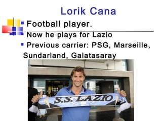 Lorik Cana
 Football player.
 Now he plays for Lazio
 Previous carrier: PSG, Marseille,
Sundarland, Galatasaray
 