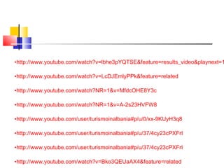 •http://www.youtube.com/watch?v=lbhe3pYQTSE&feature=results_video&playnext=1
•http://www.youtube.com/watch?v=LcDJEmlyPPk&feature=related
•http://www.youtube.com/watch?NR=1&v=MfdcOHE8Y3c
•http://www.youtube.com/watch?NR=1&v=A-2s23HVFW8
•http://www.youtube.com/user/turismoinalbania#p/u/0/xx-9KUyH3q8
•http://www.youtube.com/user/turismoinalbania#p/u/37/4cy23cPXFrI
•http://www.youtube.com/user/turismoinalbania#p/u/37/4cy23cPXFrI
•http://www.youtube.com/watch?v=Bko3QEUaAX4&feature=related
 