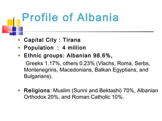 Profile of Albania
Capital City : Tirana
Population ： 4 million
Ethnic groups: Albanian 98.6%,
Greeks 1.17%, others 0.23% (Vlachs, Roma, Serbs,
Montenegrins, Macedonians, Balkan Egyptians, and
Bulgarians).
Religions: Muslim (Sunni and Bektashi) 70%, Albanian
Orthodox 20%, and Roman Catholic 10%.
 