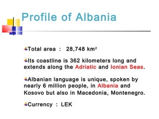 Profile of Albania
Total area ： 28,748 km2
Its coastline is 362 kilometers long and
extends along the Adriatic and Ionian Seas.
Albanian language is unique, spoken by
nearly 6 million people, in Albania and
Kosovo but also in Macedonia, Montenegro.
Currency ： LEK
 