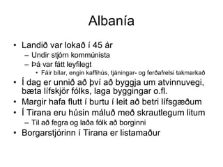 Albanía Landið var lokað í 45 ár  Undir stjórn kommúnista Þá var fátt leyfilegt Fáir bílar, engin kaffihús, tjáningar- og ferðafrelsi takmarkað Í dag er unnið að því að byggja um atvinnuvegi, bæta lífskjör fólks, laga byggingar o.fl. Margir hafa flutt í burtu í leit að betri lífsgæðum Í Tirana eru húsin máluð með skrautlegum litum  Til að fegra og laða fólk að borginni Borgarstjórinn í Tirana er listamaður 