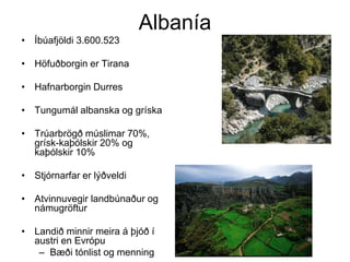Albanía
• Íbúafjöldi 3.600.523
• Höfuðborgin er Tirana
• Hafnarborgin Durres
• Tungumál albanska og gríska

• Trúarbrögð múslimar 70%,
grísk-kaþólskir 20% og
kaþólskir 10%
• Stjórnarfar er lýðveldi
• Atvinnuvegir landbúnaður og
námugröftur
• Landið minnir meira á þjóð í
austri en Evrópu
– Bæði tónlist og menning

 