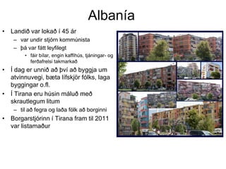 Albanía
• Landið var lokað í 45 ár
– var undir stjórn kommúnista
– þá var fátt leyfilegt
• fáir bílar, engin kaffihús, tjáningar- og
ferðafrelsi takmarkað

• Í dag er unnið að því að byggja um
atvinnuvegi, bæta lífskjör fólks, laga
byggingar o.fl.
• Í Tirana eru húsin máluð með
skrautlegum litum
– til að fegra og laða fólk að borginni

• Borgarstjórinn í Tirana fram til 2011
var listamaður

 