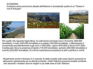 ECONOMIA
Il sistema socio-economico attuale dell'Albania è considerato quello di un "Paese in
Via di Sviluppo"
Per quello che riguarda l'agricoltura, le coltivazioni principali sono il frumento (260.000
tonnellate), il mais (230.000 tonnellate) e le patate (165.000 tonnellate). L'allevamento è
concentrato prevalentemente sugli ovini (1.853.000), caprini (876.000) e bovini (577.000).
Il sottosuolo rileva la presenza di lignite (116.000 tonnellate), petrolio (265.800 tonnellate) e
cromite (203.800 tonnellate). Di minore importanza la presenza di piriti cuprifere e nichel
Attualmente anche il terziario è in crescita: le belle località sulla costa stanno cercando di
attrezzarsi rapidamente per le attività turistiche. Infatti l'Albania presenta località turistiche,
che secondo i visitatori sono le migliori e più belle aree di tutti i Balcani.
 