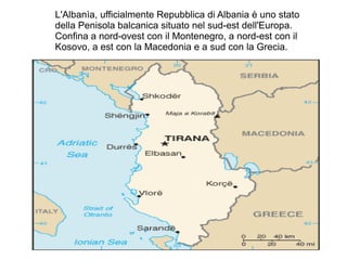 L'Albanìa, ufficialmente Repubblica di Albania è uno stato
della Penisola balcanica situato nel sud-est dell'Europa.
Confina a nord-ovest con il Montenegro, a nord-est con il
Kosovo, a est con la Macedonia e a sud con la Grecia.
 