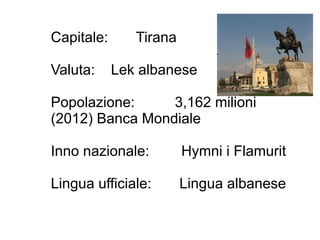 Capitale: Tirana
Valuta: Lek albanese
Popolazione: 3,162 milioni
(2012) Banca Mondiale
Inno nazionale: Hymni i Flamurit
Lingua ufficiale: Lingua albanese
 