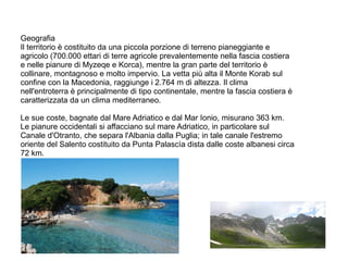 Geografia
Il territorio è costituito da una piccola porzione di terreno pianeggiante e
agricolo (700.000 ettari di terre agricole prevalentemente nella fascia costiera
e nelle pianure di Myzeqe e Korca), mentre la gran parte del territorio è
collinare, montagnoso e molto impervio. La vetta più alta il Monte Korab sul
confine con la Macedonia, raggiunge i 2.764 m di altezza. Il clima
nell'entroterra è principalmente di tipo continentale, mentre la fascia costiera è
caratterizzata da un clima mediterraneo.
Le sue coste, bagnate dal Mare Adriatico e dal Mar Ionio, misurano 363 km.
Le pianure occidentali si affacciano sul mare Adriatico, in particolare sul
Canale d'Otranto, che separa l'Albania dalla Puglia; in tale canale l'estremo
oriente del Salento costituito da Punta Palascìa dista dalle coste albanesi circa
72 km.
 