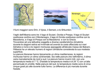 I fiumi maggiori sono Drin, il Vjosa, il Semani, e lo Shkumbin.
I laghi dell'Albania sono tre: il lago di Scutari, Ocrida e Prespa. Il lago di Scutari
costituisce confine con il Montenegro, il lago di Ocrida costituisce confine con la
Macedonia, e il lago di Prespa con la Macedonia e con la Grecia.
Trovandosi ad una latitudine soggetta a diverse caratteristiche climatiche
durante le stagioni estiva ed invernale ed avendo la costa affacciata sui mari
Adriatico e Ionio e le regioni montuose appoggiate all'elevata massa dei Balcani,
l'Albania ha un elevato numero di regioni climatiche considerata la sua modesta
superficie.
Le pianure litoranee hanno tipicamente un clima mediterraneo, le regioni
montuose hanno un clima continentale. Sia nelle pianure che nell'interno, il clima
varia marcatamente da nord a sud. Le pianure hanno inverni miti, con una
temperatura media di 7 °C. D'estate la temperatura media è di 24 °C con un'alta
percentuale di umidità. Nelle pianure del sud, le temperature medie sono di circa
cinque gradi più alte durante tutto l'anno. La differenza è più marcata durante
l'estate.
 