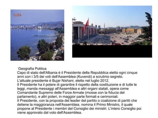 Geografia Politica
Capo di stato dell'Albania è il Presidente della Repubblica eletto ogni cinque
anni con i 3/5 dei voti dell'Assemblea (Kuvendi) a scrutinio segreto.
L'attuale presidente è Bujar Nishani, eletto nel luglio 2012.
Il Presidente ha il potere di garantire il rispetto della costituzione e di tutte le
leggi, manda messaggi all'Assemblea e altri organi statali, opera come
Comandante Supremo delle Forze Armate (mosse con la fiducia del
parlamento), e altri poteri, in maggior parte formali e cerimoniali.
Il Presidente, con la proposta del leader del partito o coalizione di partiti che
detiene la maggioranza nell'Assemblea, nomina il Primo Ministro, il quale
propone al Presidente i membri del Consiglio dei ministri. L'intero Consiglio poi
viene approvato dal voto dell'Assemblea.
 