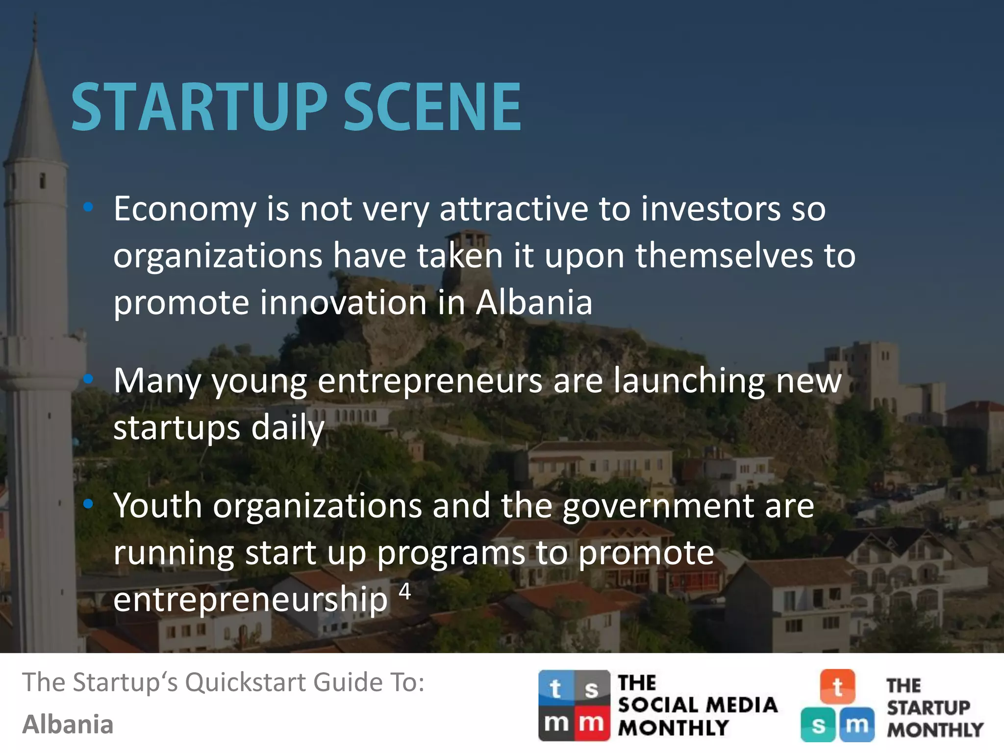 The Startup‘s Quickstart Guide To:
Albania
• Economy is not very attractive to investors so
organizations have taken it upon themselves to
promote innovation in Albania
• Many young entrepreneurs are launching new
startups daily
• Youth organizations and the government are
running start up programs to promote
entrepreneurship 4
 