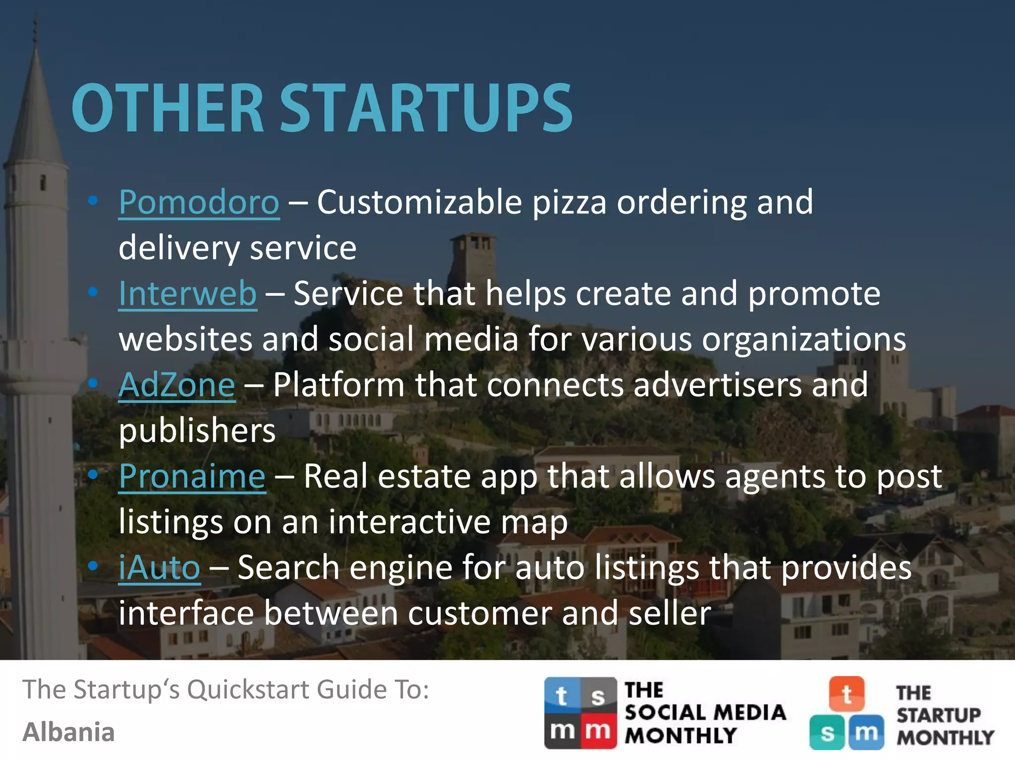 The Startup‘s Quickstart Guide To:
Albania
• Pomodoro – Customizable pizza ordering and
delivery service
• Interweb – Service that helps create and promote
websites and social media for various organizations
• AdZone – Platform that connects advertisers and
publishers
• Pronaime – Real estate app that allows agents to post
listings on an interactive map
• iAuto – Search engine for auto listings that provides
interface between customer and seller
 