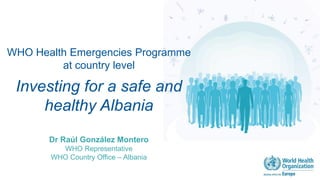 WHO Health Emergencies Programme
at country level
Investing for a safe and
healthy Albania
Dr Raúl González Montero
WHO Representative
WHO Country Office – Albania
 